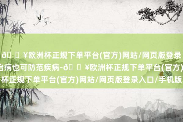 🔥欧洲杯正规下单平台(官方)网站/网页版登录入口/手机版既可入药治病也可防范疾病-🔥欧洲杯正规下单平台(官方)网站/网页版登录入口/手机版