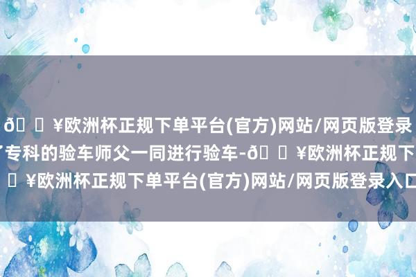 🔥欧洲杯正规下单平台(官方)网站/网页版登录入口/手机版还帮我约了专科的验车师父一同进行验车-🔥欧洲杯正规下单平台(官方)网站/网页版登录入口/手机版
