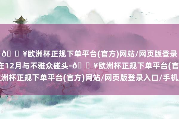 🔥欧洲杯正规下单平台(官方)网站/网页版登录入口/手机版也可能将在12月与不雅众碰头-🔥欧洲杯正规下单平台(官方)网站/网页版登录入口/手机版
