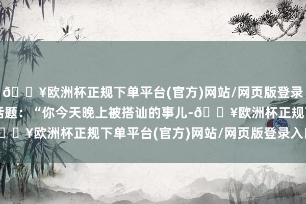 🔥欧洲杯正规下单平台(官方)网站/网页版登录入口/手机版赶紧转动话题：“你今天晚上被搭讪的事儿-🔥欧洲杯正规下单平台(官方)网站/网页版登录入口/手机版
