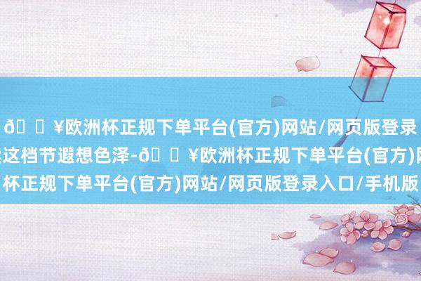 🔥欧洲杯正规下单平台(官方)网站/网页版登录入口/手机版 为了继续这档节遐想色泽-🔥欧洲杯正规下单平台(官方)网站/网页版登录入口/手机版
