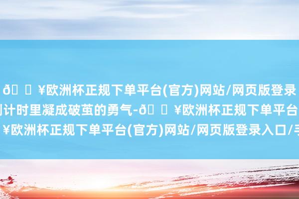 🔥欧洲杯正规下单平台(官方)网站/网页版登录入口/手机版齐在直播倒计时里凝成破茧的勇气-🔥欧洲杯正规下单平台(官方)网站/网页版登录入口/手机版